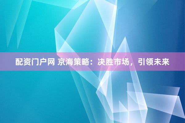 配资门户网 京海策略：决胜市场，引领未来