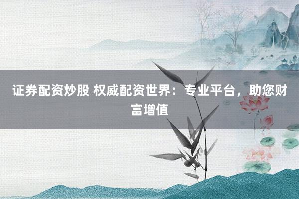 证券配资炒股 权威配资世界：专业平台，助您财富增值