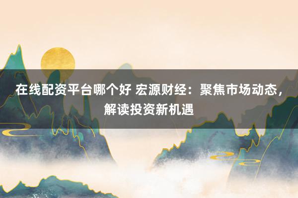 在线配资平台哪个好 宏源财经：聚焦市场动态，解读投资新机遇