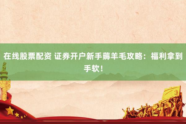 在线股票配资 证券开户新手薅羊毛攻略：福利拿到手软！