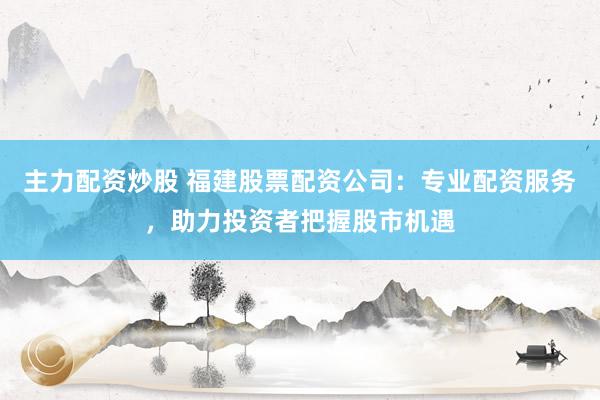 主力配资炒股 福建股票配资公司：专业配资服务，助力投资者把握股市机遇