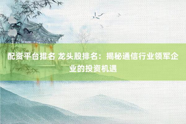 配资平台排名 龙头股排名：揭秘通信行业领军企业的投资机遇