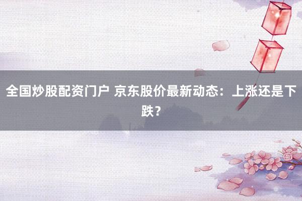 全国炒股配资门户 京东股价最新动态：上涨还是下跌？