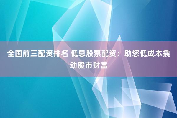全国前三配资排名 低息股票配资：助您低成本撬动股市财富