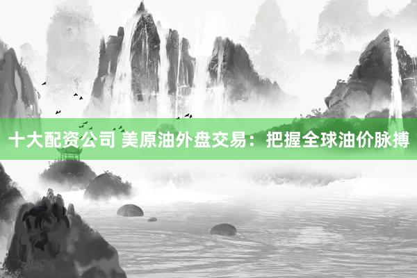 十大配资公司 美原油外盘交易：把握全球油价脉搏