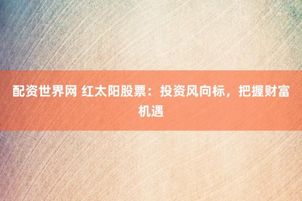 配资世界网 红太阳股票：投资风向标，把握财富机遇