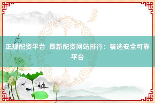 正规配资平台  最新配资网站排行：精选安全可靠平台