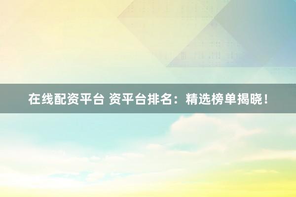 在线配资平台 资平台排名：精选榜单揭晓！