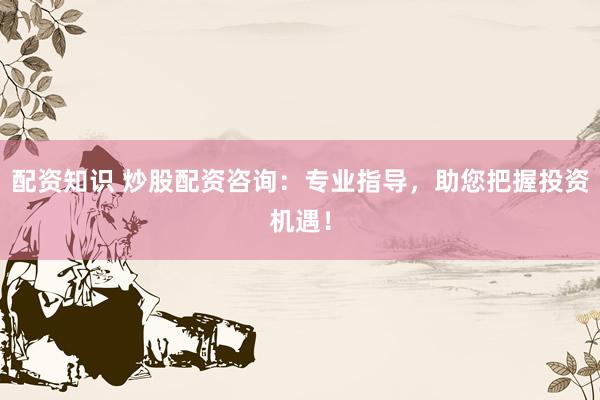 配资知识 炒股配资咨询：专业指导，助您把握投资机遇！