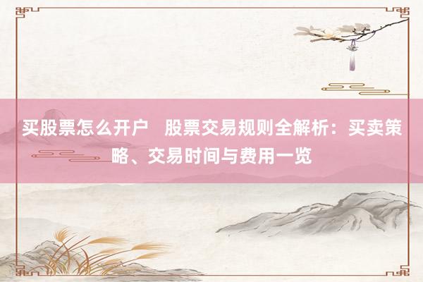 买股票怎么开户   股票交易规则全解析：买卖策略、交易时间与费用一览