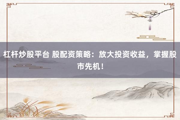 杠杆炒股平台 股配资策略：放大投资收益，掌握股市先机！