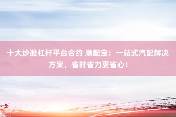 十大炒股杠杆平台合约 顺配宝：一站式汽配解决方案，省时省力更省心！