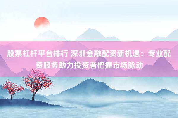 股票杠杆平台排行 深圳金融配资新机遇：专业配资服务助力投资者把握市场脉动
