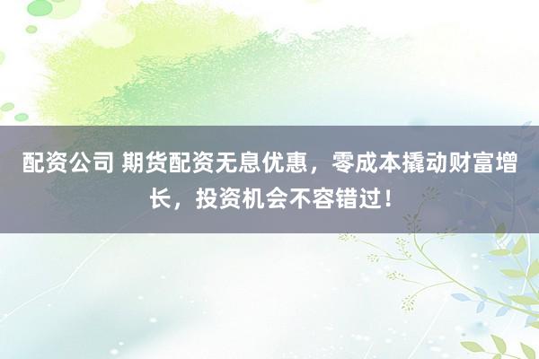 配资公司 期货配资无息优惠，零成本撬动财富增长，投资机会不容错过！