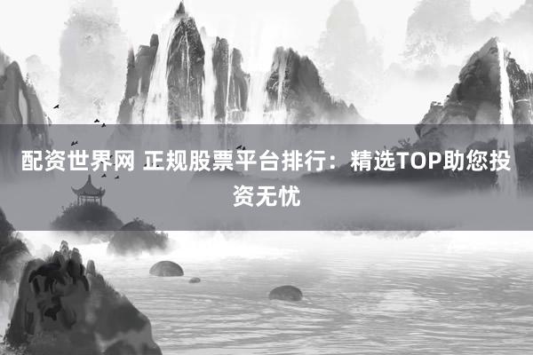 配资世界网 正规股票平台排行：精选TOP助您投资无忧