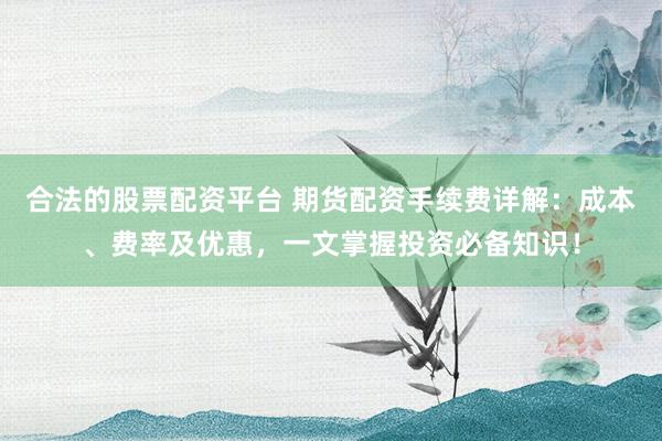 合法的股票配资平台 期货配资手续费详解：成本、费率及优惠，一文掌握投资必备知识！