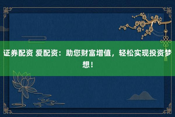 证券配资 爱配资：助您财富增值，轻松实现投资梦想！