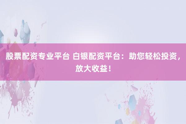 股票配资专业平台 白银配资平台：助您轻松投资，放大收益！