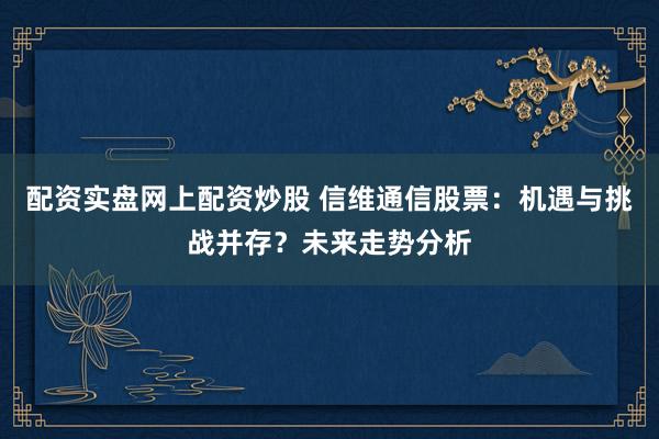 配资实盘网上配资炒股 信维通信股票：机遇与挑战并存？未来走势分析