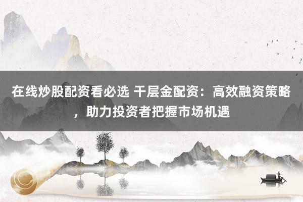 在线炒股配资看必选 干层金配资：高效融资策略，助力投资者把握市场机遇