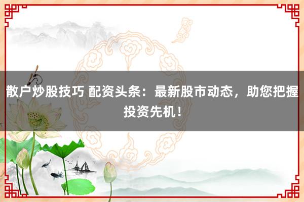 散户炒股技巧 配资头条：最新股市动态，助您把握投资先机！