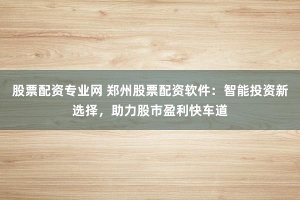 股票配资专业网 郑州股票配资软件：智能投资新选择，助力股市盈利快车道