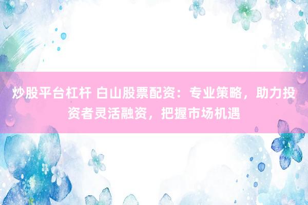 炒股平台杠杆 白山股票配资：专业策略，助力投资者灵活融资，把握市场机遇