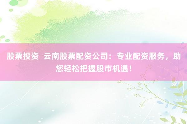 股票投资  云南股票配资公司：专业配资服务，助您轻松把握股市机遇！
