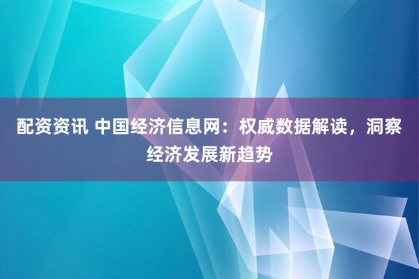 配资资讯 中国经济信息网：权威数据解读，洞察经济发展新趋势