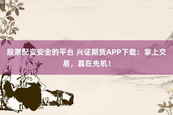 股票配资安全的平台 兴证期货APP下载：掌上交易，赢在先机！