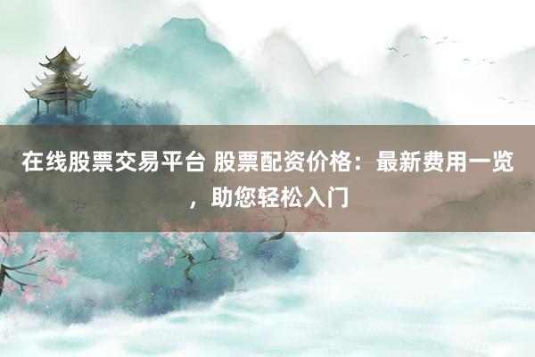 在线股票交易平台 股票配资价格：最新费用一览，助您轻松入门