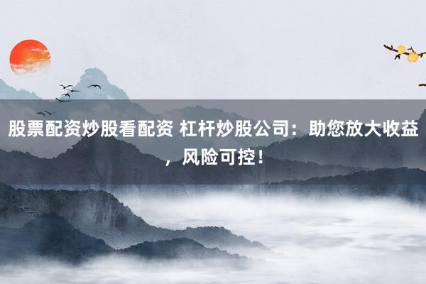 股票配资炒股看配资 杠杆炒股公司：助您放大收益，风险可控！