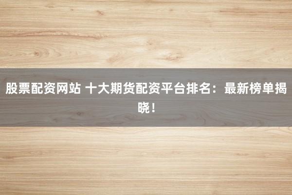 股票配资网站 十大期货配资平台排名：最新榜单揭晓！