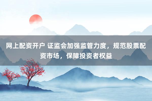 网上配资开户 证监会加强监管力度，规范股票配资市场，保障投资者权益