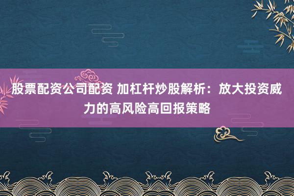 股票配资公司配资 加杠杆炒股解析：放大投资威力的高风险高回报策略