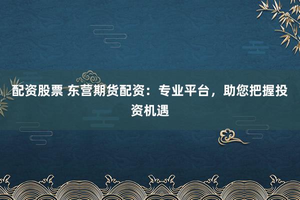 配资股票 东营期货配资：专业平台，助您把握投资机遇