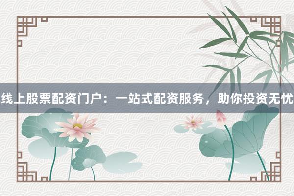 线上股票配资门户：一站式配资服务，助你投资无忧
