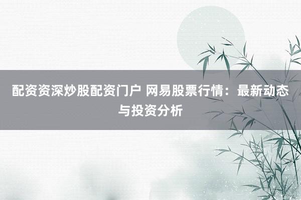 配资资深炒股配资门户 网易股票行情：最新动态与投资分析
