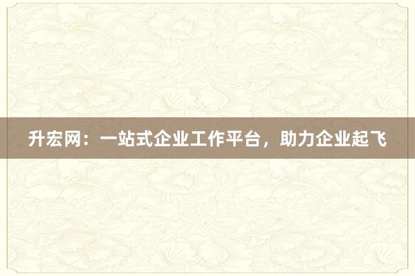 升宏网：一站式企业工作平台，助力企业起飞