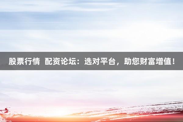 股票行情  配资论坛：选对平台，助您财富增值！