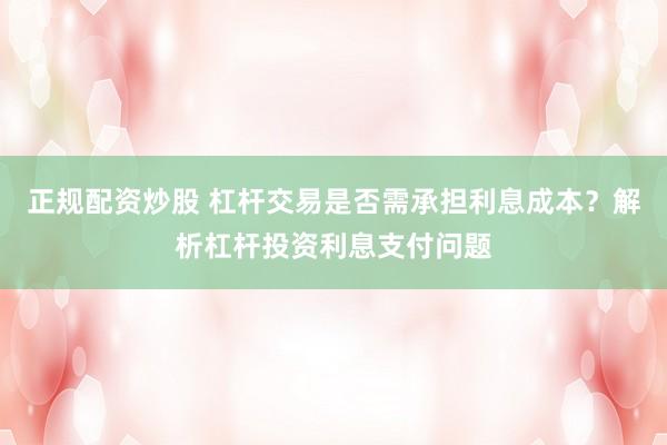 正规配资炒股 杠杆交易是否需承担利息成本？解析杠杆投资利息支付问题