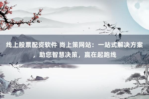 线上股票配资软件 尚上策网站：一站式解决方案，助您智慧决策，赢在起跑线