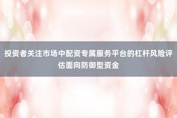 投资者关注市场中配资专属服务平台的杠杆风险评估面向防御型资金