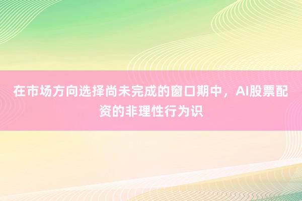 在市场方向选择尚未完成的窗口期中，AI股票配资的非理性行为识