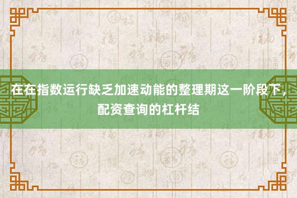 在在指数运行缺乏加速动能的整理期这一阶段下，配资查询的杠杆结