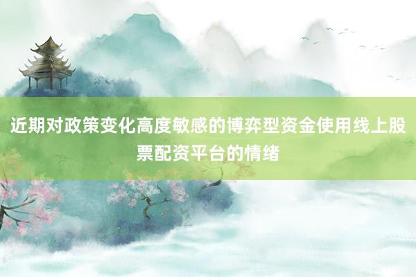 近期对政策变化高度敏感的博弈型资金使用线上股票配资平台的情绪